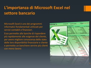 Microsoft Excel è uno dei programmi
informatici fondamentali utilizzati per
servizi contabili e finanziari.
Esso permette alle banche di rispondere
più rapidamente alle esigenze del cliente,
per avere migliore conoscenza dello stato
delle loro disponibilità finanziarie e cliente
e permette un banchiere servire più clienti
con meno lavoro
L'importanza di Microsoft Excel nel
settore bancario
0
 