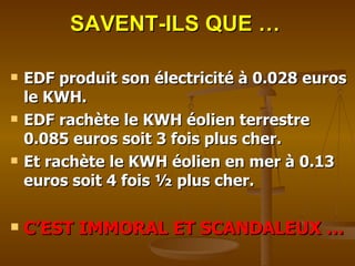 SAVENT-ILS QUE … EDF produit son électricité à 0.028 euros  le KWH. EDF rachète le KWH éolien terrestre 0.085 euros soit 3 fois plus cher. Et rachète le KWH éolien en mer à 0.13 euros soit 4 fois ½ plus cher.   C’EST IMMORAL ET SCANDALEUX … 