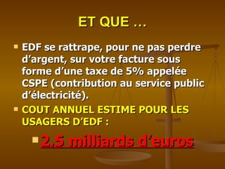 ET QUE … EDF se rattrape, pour ne pas perdre d’argent, sur votre facture sous forme d’une taxe de 5% appelée CSPE (contribution au service public d’électricité). COUT ANNUEL ESTIME POUR LES USAGERS D’EDF :  2.5 milliards d’euros 