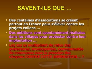 SAVENT-ILS QUE … Des centaines d’associations se créent partout en France pour s’élever contre les projets éoliens … Des pétitions sont spontanément réalisées dans les villages pour protester contre leur implantation … Les cas se multiplient de refus des préfectures, municipalités, communautés de communes sous la pression des citoyens CONTRE CETTE ABERRATION… ? 