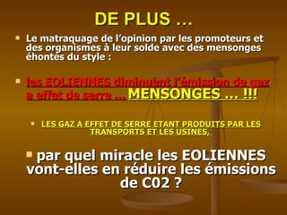 DE PLUS … Le matraquage de l’opinion par les promoteurs et des organismes à leur solde avec des mensonges éhontés du style :  les EOLIENNES diminuent l’émission de gaz a effet de serre …   MENSONGES … !!! LES GAZ A EFFET DE SERRE ETANT PRODUITS PAR LES TRANSPORTS ET LES USINES,   par quel miracle les EOLIENNES vont-elles en réduire les émissions de C02 ? 