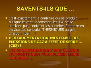 SAVENTS-ILS QUE … C’est exactement le contraire qui se produit puisque le vent, inconstant, les KW ne se stockant pas, contraint les autorités à mettre en service des centrales THERMIQUES au gaz, charbon, fuel … ! D’OU AUGMENTATION INEVITABLE DES EMISSIONS DE GAZ A EFFET DE SERRE … (C02) ! LES PROMOTEURS SONT PRETS A DIRE N’IMPORTE QUOI POUR PLACER LEURS MACHINES … 