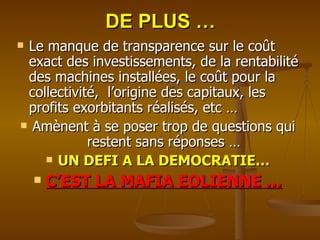 DE PLUS … Le manque de transparence sur le coût exact des investissements, de la rentabilité des machines installées, le coût pour la collectivité,  l’origine des capitaux, les profits exorbitants réalisés, etc … Amènent à se poser trop de questions qui restent sans réponses … UN DEFI A LA DEMOCRATIE… C’EST LA MAFIA EOLIENNE … 
