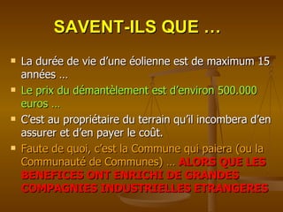 SAVENT-ILS QUE … La durée de vie d’une éolienne est de maximum 15 années … Le prix du démantèlement est d’environ 500.000 euros … C’est au propriétaire du terrain qu’il incombera d’en assurer et d’en payer le coût. Faute de quoi, c’est la Commune qui paiera (ou la Communauté de Communes) …   ALORS QUE LES BENEFICES ONT ENRICHI DE GRANDES COMPAGNIES INDUSTRIELLES ETRANGERES 