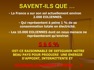 SAVENT-ILS QUE … - La France a sur son sol actuellement environ  2.000 EOLIENNES. - Qui représentent à peine 1 % de sa consommation totale en électricité. - Les 10.000 EOLIENNES dont on nous menace ne représenteront qu’environ 5 à 6 % EST-CE RAISONNABLE DE DEFIGURER NOTRE BEAU PAYS POUR PRODUIRE  UNE ENERGIE D’APPOINT, INTERMITTENTE ET  SCANDALEUSEMENT CHERE … ? 