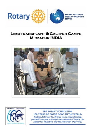 Limb transplant & Caliiper Camps
Mirzapur INDIA
THE ROTARY FOUNDATION
100 YEARS OF DOING GOOD IN THE WORLD
Enables Rotarians to advance world understanding,
goodwill, and peace through improvement of health, the
support of education, and the alleviation of poverty.
 