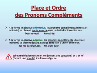  A la forme impérative affirmative, les pronoms compléments (directs et
  indirects) se placent après le verbe avec un trait d'union entre eux.
                  Excusez-moi!     Prends-le!

 A la forme impérative négative, les pronoms compléments (directs et
  indirects) se placent devant le verbe sans trait d'union entre eux.
            Ne me dérange pas! Ne le dis pas!


      toi et moi deviennent te et me (devant une consonne) et t' et m‘
      (devant une voyelle) à la forme négative.
 