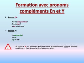  Pronom EN :

      Achète des pommes!
      Achètes-en!
      N'en achète pas!

 Pronom Y :

      Va au marché!
      Vas-y!
      N'y va pas!


          On ajoute le 's' aux verbes en -er à la personne tu quand ils sont suivis de pronoms
          compléments En et Y pour faciliter la prononciation.
 