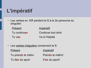 L'impératif

Les verbes en -ER perdent le S à la 2e personne du
singulier:
Présent Impératif
Tu continues Continue tout droit
Tu vas Va à l’hôpital

Les verbes irréguliers conservent le S:
Présent Impératif
Tu prends le métro Prends le métro!
Tu fais du sport Fais du sport!
 