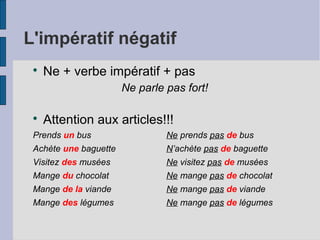 L'impératif négatif

Ne + verbe impératif + pas
Ne parle pas fort!

Attention aux articles!!!
Prends un bus Ne prends pas de bus
Achète une baguette N’achète pas de baguette
Visitez des musées Ne visitez pas de musées
Mange du chocolat Ne mange pas de chocolat
Mange de la viande Ne mange pas de viande
Mange des légumes Ne mange pas de légumes
 