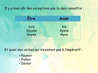 Il y a bien sûr des exceptions que tu dois connaître :
Être Avoir
Sois
Soyons
Soyez
Aie
Ayons
Ayez
Et aussi des verbes qui n’existent pas à l’impératif :
• Pouvoir
• Falloir
• Devoir
 