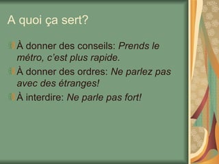 A quoi ça sert? À donner des conseils:  Prends le métro, c’est plus rapide. À donner des ordres:  Ne parlez pas avec des étranges! À interdire:  Ne parle pas fort! 