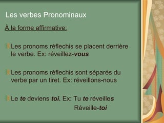 Les verbes Pronominaux À la forme affirmative: Les pronoms réflechis se placent derrière le verbe. Ex: réveillez- vous Les pronoms réflechis sont séparés du verbe par un tiret. Ex: réveillons - nous Le  te  deviens  toi.  Ex: Tu  te  réveille s Réveille- toi 