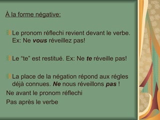 À la forme négative: Le pronom réflechi revient devant le verbe. Ex: Ne  vous  réveillez pas! Le “te” est restitué. Ex: Ne  te  réveille pas! La place de la négation répond aux régles déjà connues.  Ne  nous réveillons  pas  ! Ne avant le pronom réflechi Pas après le verbe 