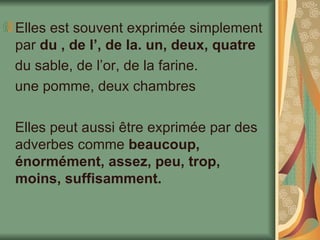 Elles est souvent exprimée simplement par  du , de l’, de la. un, deux, quatre du sable, de l’or, de la farine. une pomme, deux chambres Elles peut aussi être exprimée par des adverbes comme  beaucoup, énormément, assez, peu, trop, moins, suffisamment. 