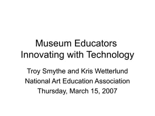 Museum Educators
Innovating with Technology
Troy Smythe and Kris Wetterlund
National Art Education Association
Thursday, March 15, 2007
 