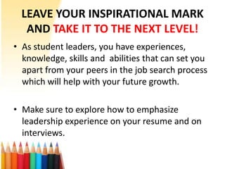 LEAVE YOUR INSPIRATIONAL MARK
   AND TAKE IT TO THE NEXT LEVEL!
• As student leaders, you have experiences,
  knowledge, skills and abilities that can set you
  apart from your peers in the job search process
  which will help with your future growth.

• Make sure to explore how to emphasize
  leadership experience on your resume and on
  interviews.
 