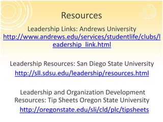 Resources
        Leadership Links: Andrews University
http://www.andrews.edu/services/studentlife/clubs/l
                eadership_link.html

  Leadership Resources: San Diego State University
    http://sll.sdsu.edu/leadership/resources.html

     Leadership and Organization Development
   Resources: Tip Sheets Oregon State University
    http://oregonstate.edu/sli/cld/plc/tipsheets
 