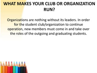 WHAT MAKES YOUR CLUB OR ORGANIZATION
               RUN?

 Organizations are nothing without its leaders. In order
     for the student club/organization to continue
 operation, new members must come in and take over
  the roles of the outgoing and graduating students.
 