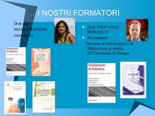 I NOSTRI FORMATORI Dott.ssa MARIA RANIERI ricercatrice Dott. GIOVANNI BONAIUTI Ricercatore Docente di Informatica e di Educazione ai media all’Università di Firenze  
