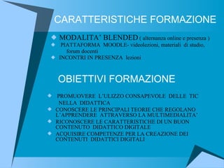 CARATTERISTICHE FORMAZIONE MODALITA’ BLENDED  ( alternanza online e presenza ) PIATTAFORMA  MOODLE- videolezioni, materiali  di studio, forum docenti INCONTRI IN PRESENZA  lezioni  OBIETTIVI FORMAZIONE PROMUOVERE  L’ULIZZO CONSAPEVOLE  DELLE  TIC NELLA  DIDATTICA CONOSCERE LE PRINCIPALI TEORIE CHE REGOLANO L’APPRENDERE  ATTRAVERSO LA MULTIMEDIALITA’ RICONOSCERE LE CARATTERISTICHE DI UN BUON  CONTENUTO  DIDATTICO DIGITALE  ACQUISIRE COMPETENZE PER LA CREAZIONE DEI CONTENUTI  DIDATTICI DIGITALI 