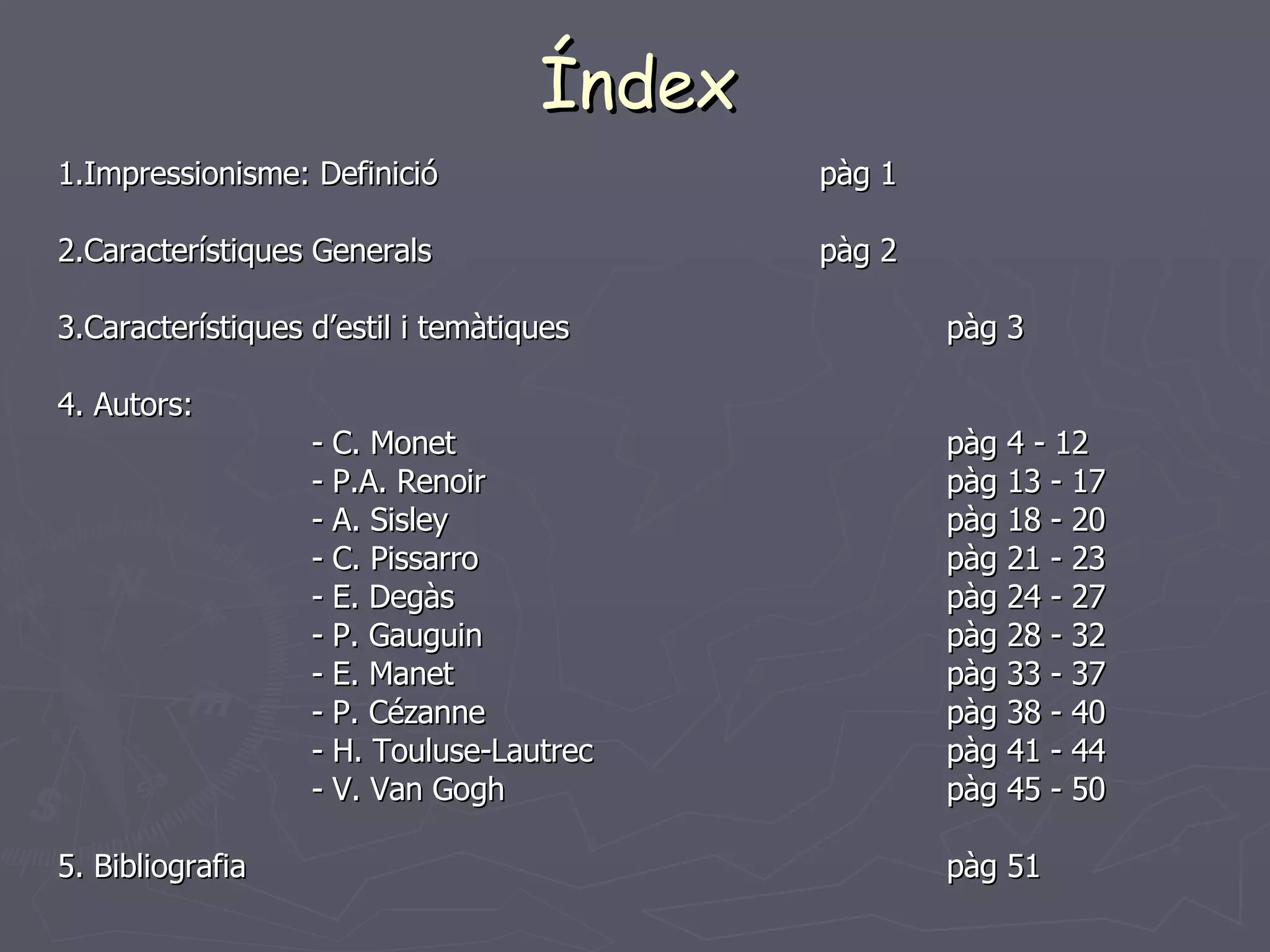 Índex 1.Impressionisme: Definició pàg 1 2.Característiques Generals pàg 2 3.Característiques d’estil i temàtiques  pàg 3 4. Autors:  - C. Monet pàg 4 - 12 - P.A. Renoir    pàg 13 - 17 - A. Sisley  pàg 18 - 20 - C. Pissarro pàg 21 - 23 - E. Degàs pàg 24 - 27 - P. Gauguin pàg 28 - 32 - E. Manet pàg 33 - 37 - P. Cézanne pàg 38 - 40 - H. Touluse-Lautrec pàg 41 - 44 - V. Van Gogh pàg 45 - 50 5. Bibliografia pàg 51 