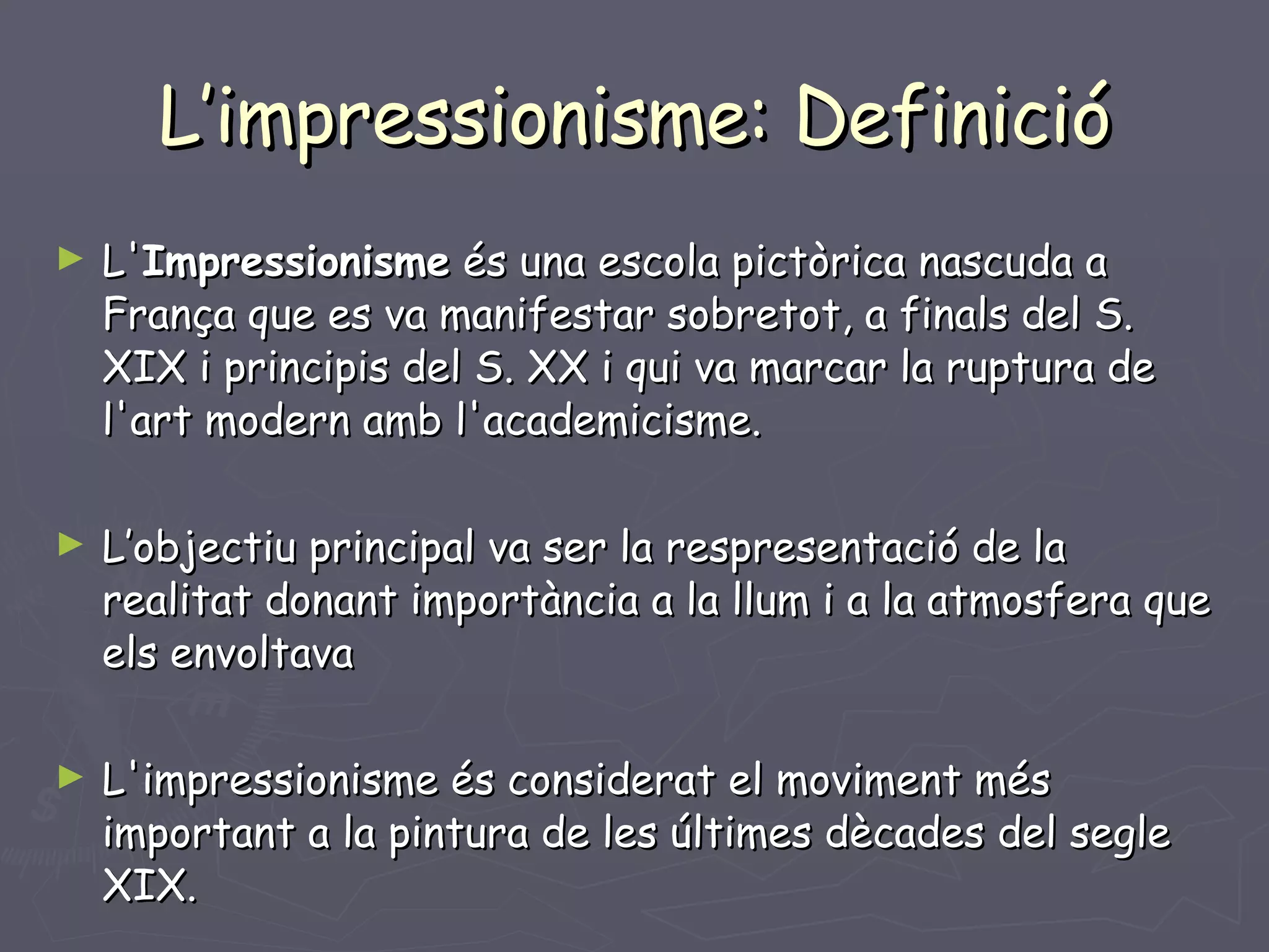 L’impressionisme: Definició L' Impressionisme  és una escola pictòrica nascuda a França que es va manifestar sobretot, a finals del S. XIX i principis del S. XX i qui va marcar la ruptura de l'art modern amb l'academicisme.  L’objectiu principal va ser la respresentació de la realitat donant importància a la llum i a la atmosfera que els envoltava L'impressionisme és considerat el moviment més important a la pintura de les últimes dècades del segle XIX. 
