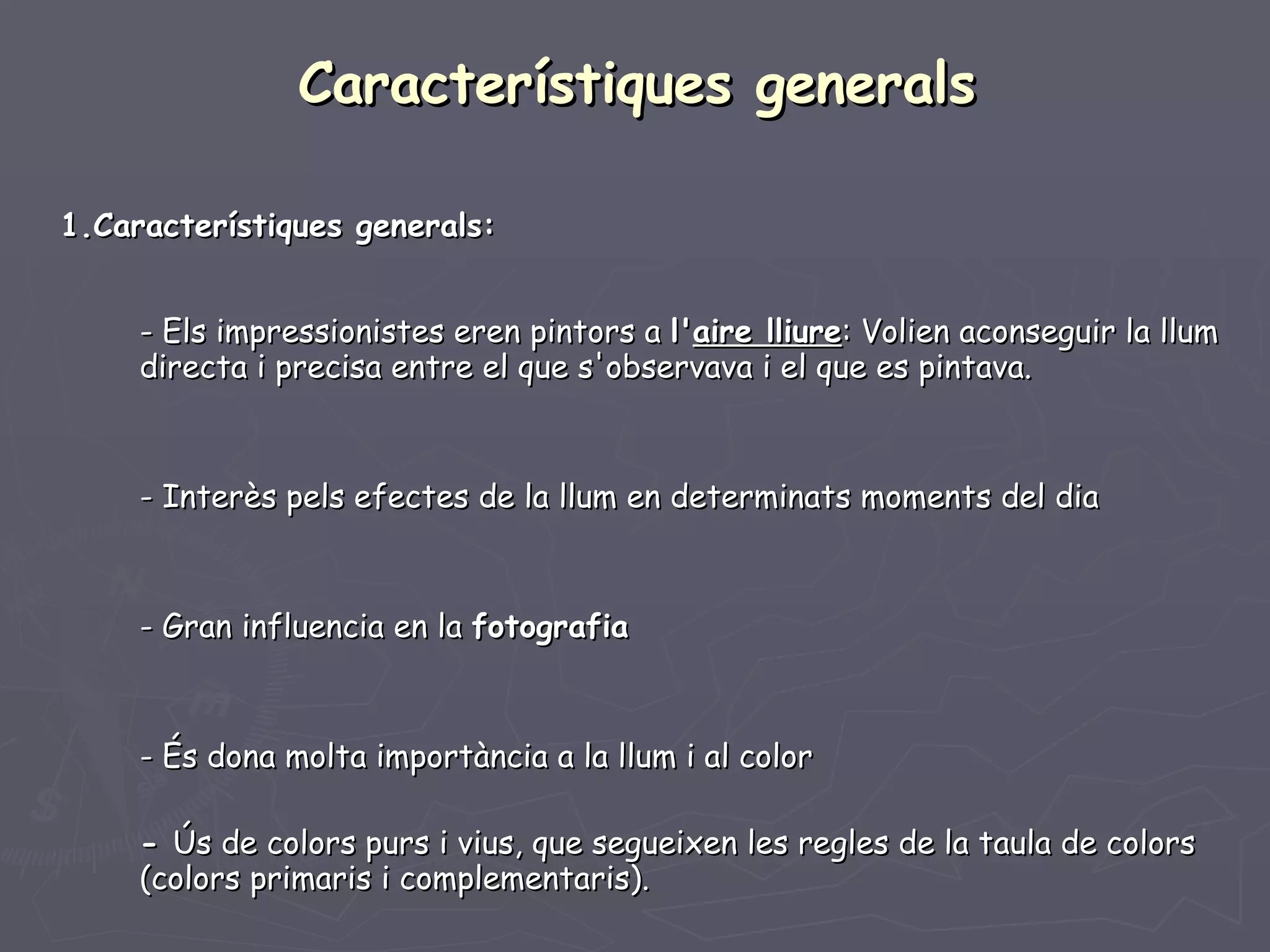Característiques generals 1.Característiques generals: - Els impressionistes eren pintors a  l' aire lliure : Volien aconseguir la llum  directa i precisa entre el que s'observava i el que es pintava. - Interès pels efectes de la llum en determinats moments del dia - Gran influencia en la  fotografia   - És dona molta importància a la llum i al color -  Ús de colors purs i vius, que segueixen les regles de la taula de colors  (colors primaris i complementaris). 