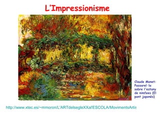 L’Impressionisme




                                                                 Claude Monet:
                                                                 Passarel·la
                                                                 sobre l'estany
                                                                 de nimfees (El
                                                                 pont japonès)


http://www.xtec.es/~mmoron/L'ARTdelsegleXXal'ESCOLA/MovimentsArtistics/Antecede
 