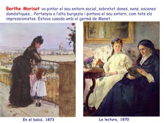 Berthe Morisot   va pintar el seu entorn social, sobretot dones, nens, escenes domèstiques... Pertanyia a l’alta burgesia i pintava el seu entorn, com tots els impressionistes. Estava casada amb el germà de Manet . En el balcó, 1873 La lectura, 1870 