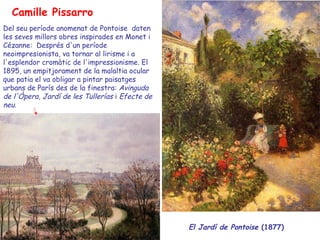 Camille Pissarro El  Jardí  de Pontoise  (1877)  Del seu període anomenat de Pontoise  daten les seves millors obres inspirades en Monet i Cézanne:  Després d'un període neoimpresionista, va tornar al lirisme i a l'esplendor cromàtic de l'impressionisme. El 1895, un empitjorament de la malaltia ocular que patia el va obligar a pintar paisatges urbans de París des de la finestra:  Avinguda de l'Òpera ,  Jardí de les Tullerías  i  Efecte de   neu .  