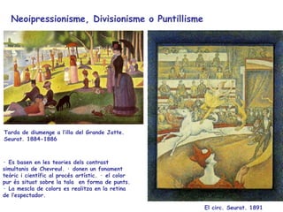 Neoipressionisme, Divisionisme o Puntillisme  El circ .  Seurat.  18 91   Tarda de diumenge a l’illa del Grande Jatte.  Seurat. 1884-1886 · Es basen en les teories dels contrast simultanis de Chevreul. · donen un fonament teòric i científic al procés artístic. · el color pur és situat sobre la tala  en forma de punts. · La mescla de colors es realitza en la retina de l’espectador.  