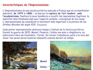 Característiques de l’Impressionisme : L'Impressionisme és una escola pictòrica nascuda a França que es va manifestar sobretot,  de 1974 a 1886  i  va marcar la  ruptura de l’art modern  amb   l‘academicisme . Destaca la seva tendència a recollir les impressions fugitives, la mobilitat dels fenòmens més que l'aspecte estable i conceptual de les coses. L'impressionisme és considerat el moviment més important a la pintura de les últimes dècades del segle XIX.  (Viquipèdia) Cada pintor impressionista dedicava temps a l’estudi de la tècnica pictòrica. Durant la guerra de 1870, Monet, Pissarro i Sisley van anar a Anglaterra, on admiraren l’obra de Constable i Turner. En tornar treballaren junts a la vora del Sena i les seves obres mostren elements comuns durant un temps. Monet Sisley 