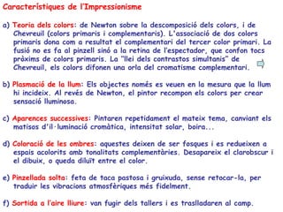 Característiques de l’Impressionisme a)  Teoria dels colors : de Newton sobre la descomposició dels colors, i de Chevreuil (colors primaris i complementaris). L'associació de dos colors primaris dona com a resultat el complementari del tercer color primari. La fusió no es fa al pinzell sinó a la retina de l’espectador, que confon tocs pròxims de colors primaris. La “llei dels contrastos simultanis” de Chevreuil, els colors difonen una orla del cromatisme complementari. b)  Plasmació de la llum : Els objectes només es veuen en la mesura que la llum hi incideix. Al revés de Newton, el pintor recompon els colors per crear sensació lluminosa.  c)  Aparences successives : Pintaren repetidament el mateix tema, canviant els matisos d'il·luminació cromàtica, intensitat solar, boira... d)  Coloració de les ombres : aquestes deixen de ser fosques i es redueixen a espais acolorits amb tonalitats complementàries. Desapareix el clarobscur i el dibuix, o queda diluït entre el color. e)  Pinzellada solta : feta de taca pastosa i gruixuda, sense retocar-la, per traduir les vibracions atmosfèriques més fidelment. f)  Sortida a l’aire lliure : van  fugir dels tallers i es traslladaren al camp. 