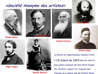 Claude Monet  Auguste Renoir   Camille Pissarro   Paul Cézanne   Edgar Degas  Berthe Morisot   La  història  de l’Impressionisme comença a París, el  15 d’abril de 1874  quan una colla de joves pintors rebutjats del Saló Oficial d’aquell any, decidiren, malgrat tot, d’exposar llurs creacions en la galeria-saló del fotògraf Nadar, en el 3er pis de la casa 35 del Boulevard dels Capucines. «Société Anonyme des artistes» Alfred Sisley  