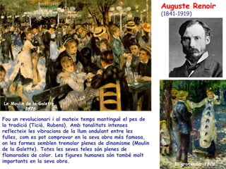 El gronxador  1876 Le Moulin de la Galette  1876 Auguste Renoir (1841-1919) Fou un revolucionari i al mateix temps mantingué el pes de la tradició (Ticià, Rubens). Amb tonalitats intenses reflecteix les vibracions de la llum ondulant entre les fulles, com es pot comprovar en la seva obra més famosa, on les formes semblen tremolar plenes de dinamisme  (Moulin  de la Galette). Totes les seves teles són plenes de flamarades de color. Les figures humanes són també molt importants en la seva obra. 