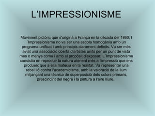 L’IMPRESSIONISME  Moviment pictòric que s'originà a França en la dècada del 1860; l´Impressionisme no va ser una escola homogènia amb un programa unificat i amb principis clarament definits. Va ser més aviat una associació oberta d'artistes units per un punt de vista més o menys comú i amb el propòsit d'exposar. L´Impressionisme consistia en reproduir la natura atenent més a l'impressió que ens produeix que a ella mateixa en la realitat. Va representar una rebel·lió contra l'academicisme, amb la valoració de la llum mitjançant una tècnica de superposició dels colors primaris, prescindint del negre i la pintura a l'aire lliure.  