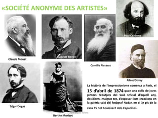 Claude Monet
Auguste Renoir
Camille Pissarro
Paul Cézanne
Edgar Degas
Berthe Morisot
La història de l’Impressionisme comença a París, el
15 d’abril de 1874 quan una colla de joves
pintors rebutjats del Saló Oficial d’aquell any,
decidiren, malgrat tot, d’exposar llurs creacions en
la galeria-saló del fotògraf Nadar, en el 3r pis de la
casa 35 del Boulevard dels Capucines.
«SOCIÉTÉ ANONYME DES ARTISTES»
Alfred Sisley
Júlia López Valera
 