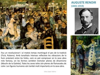 El gronxador 1876
Le Moulin de la Galette
1876
AUGUSTE RENOIR
(1841-1919)
Fou un revolucionari i al mateix temps mantingué el pes de la tradició
(Ticià, Rubens). Amb tonalitats intenses reflecteix les vibracions de la
llum ondulant entre les fulles, com es pot comprovar en la seva obra
més famosa, on les formes semblen tremolar plenes de dinamisme
(Moulin de la Galette). Totes les seves teles són plenes de flamarades de
color. Les figures humanes són també molt importants en la seva obra.
Júlia López Valera
 