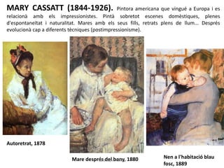MARY CASSATT (1844-1926). Pintora americana que vingué a Europa i es
relacionà amb els impressionistes. Pintà sobretot escenes domèstiques, plenes
d'espontaneïtat i naturalitat. Mares amb els seus fills, retrats plens de llum... Després
evolucionà cap a diferents tècniques (postimpressionisme).
Autoretrat, 1878
Mare després del bany, 1880 Nen a l'habitació blau
fosc, 1889
Júlia López Valera
 