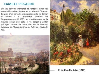 CAMILLE PISSARRO
El Jardí de Pontoise (1877)
Del seu període anomenat de Pontoise daten les
seves millors obres inspirades en Monet i Cézanne.
Després d'un període neoimpressionista, va tornar
al lirisme i a l'esplendor cromàtic de
l'impressionisme. El 1895, un empitjorament de la
malaltia ocular que patia el va obligar a pintar
paisatges urbans de París des de la finestra:
Avinguda de l'Òpera, Jardí de les Tullerías i Efecte de
neu.
Júlia López Valera
 