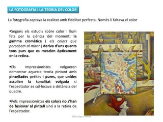 La fotografia captava la realitat amb fidelitat perfecta. Només li faltava el color
Segons els estudis sobre color i llum
fets per la ciència del moment: la
gamma cromàtica ( els colors que
percebem al mirar ) deriva d’uns quants
tons purs que es mesclen òpticament
en la retina.
LA FOTOGRAFIA I LA TEORIA DEL COLOR
Els impressionistes volgueren
demostrar aquesta teoria pintant amb
pinzellades petites i pures, que unides
assolien la tonalitat volguda si
l’espectador es col·locava a distància del
quadre.
Pels impressionistes els colors no s’han
de fusionar al pinzell sinó a la retina de
l’espectador.
Júlia López Valera
 