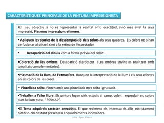 CARACTERÍSTIQUES PRINCIPALS DE LA PINTURA IMPRESSIONISTA
El seu objectiu ja no és representar la realitat amb exactitud, sinó més aviat la seva
impressió. Plasmen impressions efímeres.
 Apliquen les teories de la descomposició dels colors als seus quadres. Els colors no s’han
de fusionar al pinzell sinó a la retina de l’espectador.
 Desaparició del dibuix com a forma prèvia del color.
Coloració de les ombres. Desaparició clarobscur (Les ombres sovint es realitzen amb
tonalitats complementàries).
Plasmació de la llum, de l'atmosfera. Busquen la interpretació de la llum i els seus efectes
en els colors de les coses.
 Pinzellada solta. Pinten amb una pinzellada més solta i gruixuda.
Treballen a l’aire lliure. Els pintors fugen dels estudis al camp, volen reproduir els colors
purs la llum pura, “ Plein Air”.
El Tema adquireix caràcter anecdòtic. El que realment els interessa és allò estrictament
pictòric. No obstant presenten enquadraments innovadors.
Júlia López Valera
 