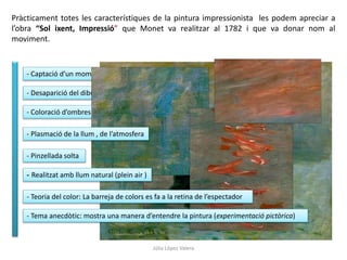 Pràcticament totes les característiques de la pintura impressionista les podem apreciar a
l’obra “Sol ixent, Impressió” que Monet va realitzar al 1782 i que va donar nom al
moviment.
- Captació d’un moment donat (una impressió)
- Desaparició del dibuix (predomini del color)
- Coloració d’ombres
- Plasmació de la llum , de l’atmosfera
- Pinzellada solta
- Realitzat amb llum natural (plein air )
- Teoria del color: La barreja de colors es fa a la retina de l’espectador
- Tema anecdòtic: mostra una manera d’entendre la pintura (experimentació pictòrica)
Júlia López Valera
 