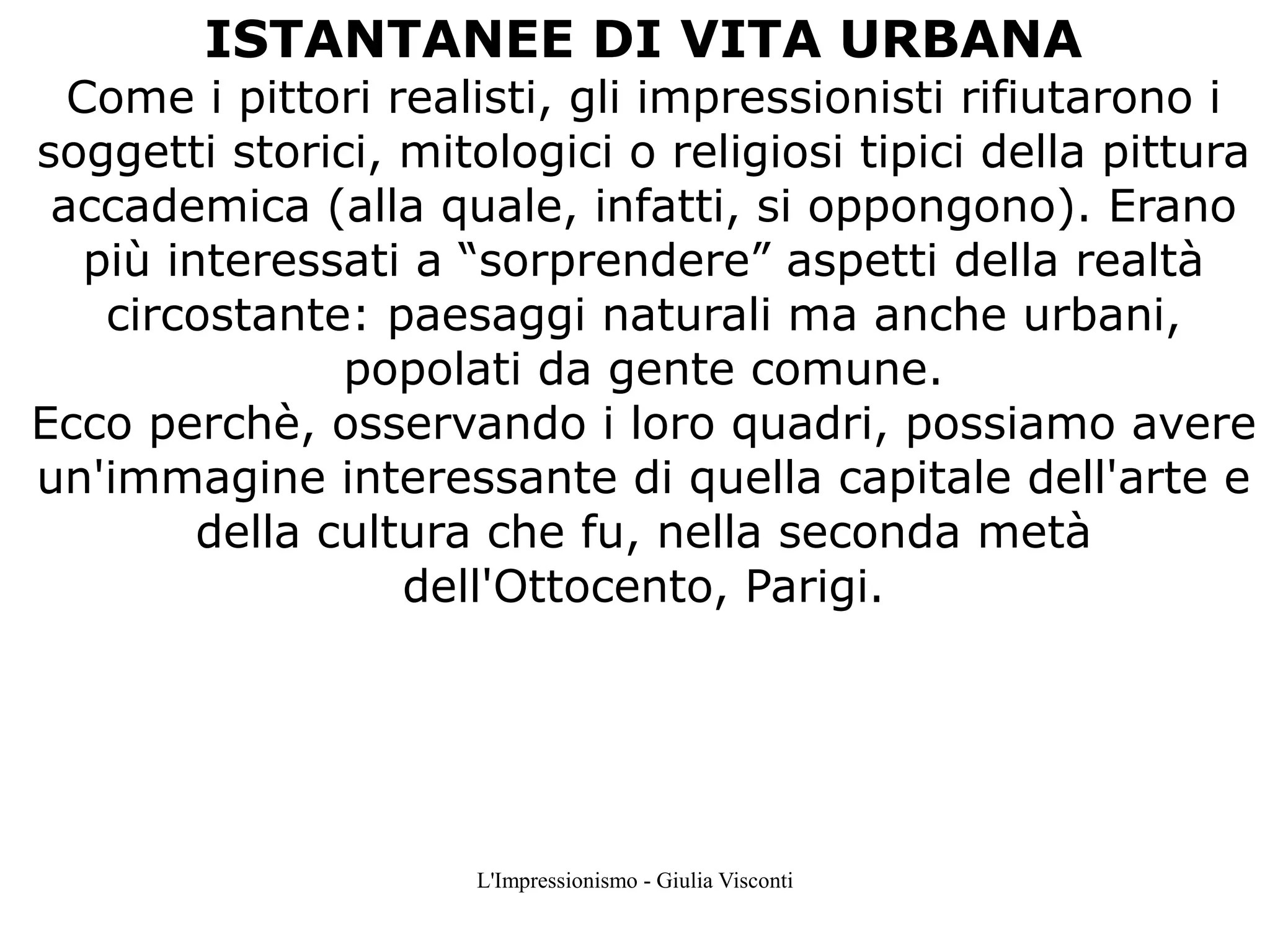 ISTANTANEE DI VITA URBANA

Come i pittori realisti, gli impressionisti rifiutarono i
soggetti storici, mitologici o religiosi tipici della pittura
accademica (alla quale, infatti, si oppongono). Erano
più interessati a “sorprendere” aspetti della realtà
circostante: paesaggi naturali ma anche urbani,
popolati da gente comune.
Ecco perchè, osservando i loro quadri, possiamo avere
un'immagine interessante di quella capitale dell'arte e
della cultura che fu, nella seconda metà
dell'Ottocento, Parigi.

L'Impressionismo - Giulia Visconti

 