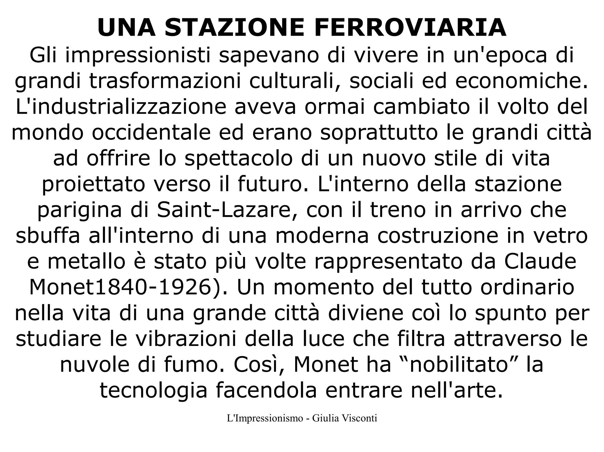 UNA STAZIONE FERROVIARIA

Gli impressionisti sapevano di vivere in un'epoca di
grandi trasformazioni culturali, sociali ed economiche.
L'industrializzazione aveva ormai cambiato il volto del
mondo occidentale ed erano soprattutto le grandi città
ad offrire lo spettacolo di un nuovo stile di vita
proiettato verso il futuro. L'interno della stazione
parigina di Saint-Lazare, con il treno in arrivo che
sbuffa all'interno di una moderna costruzione in vetro
e metallo è stato più volte rappresentato da Claude
Monet1840-1926). Un momento del tutto ordinario
nella vita di una grande città diviene coì lo spunto per
studiare le vibrazioni della luce che filtra attraverso le
nuvole di fumo. Così, Monet ha “nobilitato” la
tecnologia facendola entrare nell'arte.
L'Impressionismo - Giulia Visconti

 