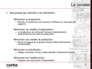10
• Une presse qui cherche à se réinventer :
– Réinventer sa proposition :
• Devenir un producteur de contenus à diffuser sur tous types de
supports.
– Réinventer son modèle d’organisation :
• un producteur de contenus n’est pas nécessairement
propriétaire de son outil de production.
– Réinventer son modèle de production :
• Revoir la logique de la grosse rotative offset difficilement
rentabilisable.
– Réinventer sa distribution :
• Alléger le premier niveau rendre possible l’abonnement porté.
– Réinventer son modèle social :
• Proposer une alternative d’organisation.
Le constat
 