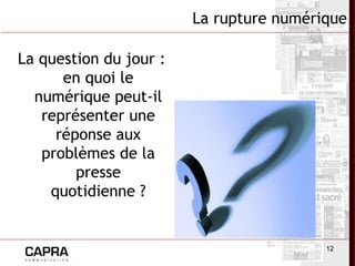 12
La rupture numérique
La question du jour :
en quoi le
numérique peut-il
représenter une
réponse aux
problèmes de la
presse
quotidienne ?
 