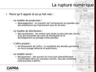 13
• Parce qu’il appuie là où ça fait mal :
– Le modèle de production :
• Désengagement : un transfert de l’actionnariat est possible vers
des prestataires qui imprimeront tous les formats.
– Le modèle de distribution :
• Géo-localisation : les centres sont situés au plus près des clients,
d’où des économies de coûts de distribution et le
développement du portage rendu possible.
– L’offre produit :
• Enrichissement de l’offre : la variabilité des données permettra
un micro-zonage éditorial et publicitaire.
– Le modèle social :
• Reclassement : des ouvriers du Livre sont potentiellement
transférables dans ces nouveaux centres, sous des conditions
contractuelles à définir.
La rupture numérique
 