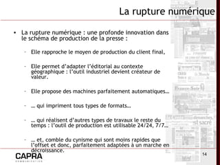 14
La rupture numérique
• La rupture numérique : une profonde innovation dans
le schéma de production de la presse :
– Elle rapproche le moyen de production du client final,
– Elle permet d’adapter l’éditorial au contexte
géographique : l’outil industriel devient créateur de
valeur.
– Elle propose des machines parfaitement automatiques…
– … qui impriment tous types de formats…
– … qui réalisent d’autres types de travaux le reste du
temps : l’outil de production est utilisable 24/24, 7/7…
– … et, comble du cynisme qui sont moins rapides que
l’offset et donc, parfaitement adaptées à un marche en
décroissance.
 